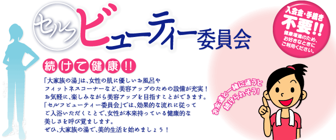 女性向け　セルフビューティー委員会　続けて健康!!　「大家族の湯」は、女性の肌に優しいお風呂やフィットネスコーナーなど、美容アップのための設備が充実！お気軽に、楽しみながら美容アップを目指すことができます。「セルフビューティー委員会」では、効果的な流れに従ってご入浴いただくことで、女性が本来持っている健康的な美しさを呼び覚まします。